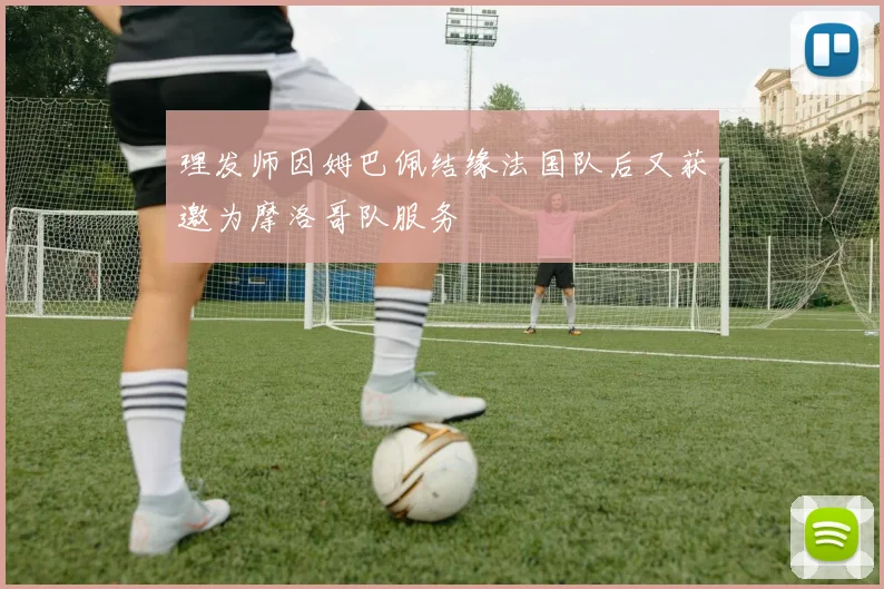 理发师因姆巴佩结缘法国队后又获邀为摩洛哥队服务