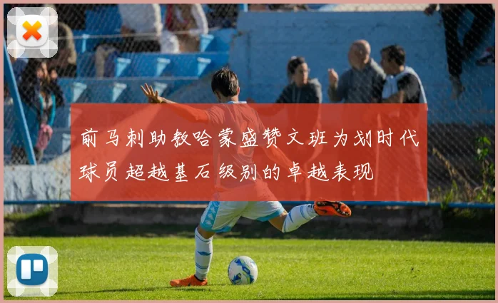 前马刺助教哈蒙盛赞文班为划时代球员超越基石级别的卓越表现