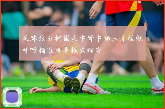 足球报分析国足中锋中场人才短缺呼吁精准培养模式转变
