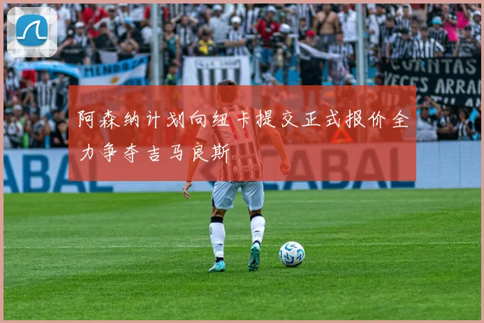 阿森纳计划向纽卡提交正式报价全力争夺吉马良斯