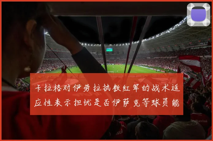 卡拉格对伊劳拉执教红军的战术适应性表示担忧是否伊萨克等球员能融入