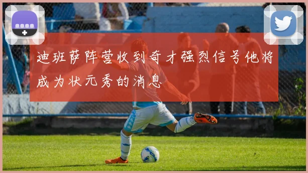 迪班萨阵营收到奇才强烈信号他将成为状元秀的消息