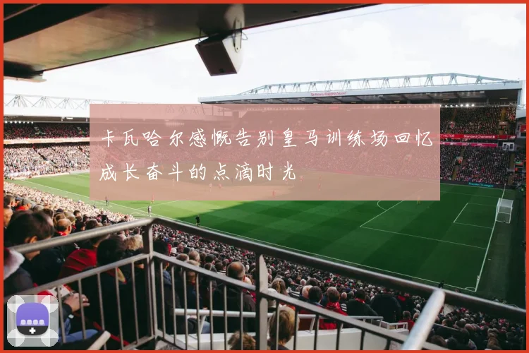 卡瓦哈尔感慨告别皇马训练场回忆成长奋斗的点滴时光