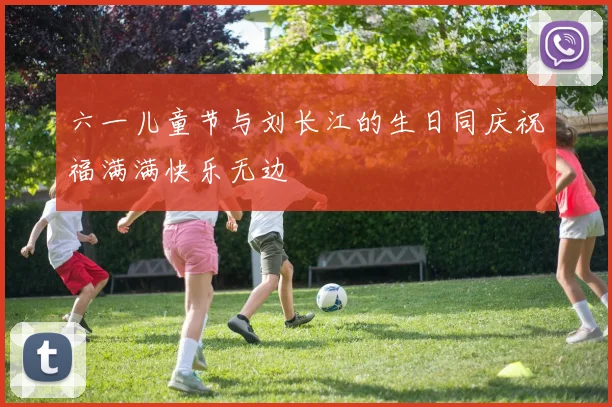 六一儿童节与刘长江的生日同庆祝福满满快乐无边