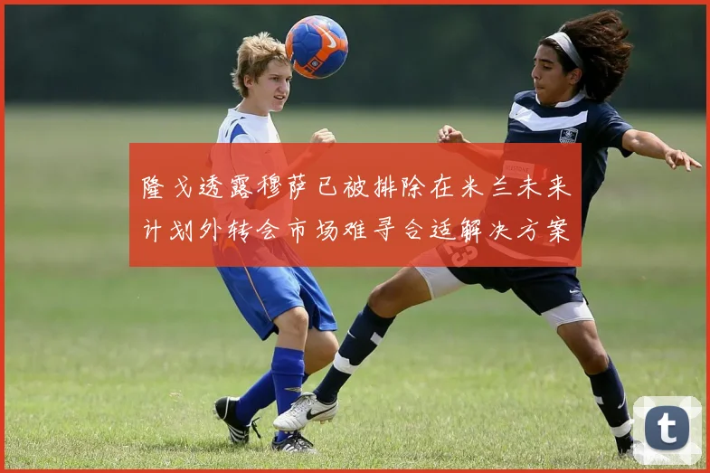 隆戈透露穆萨已被排除在米兰未来计划外转会市场难寻合适解决方案