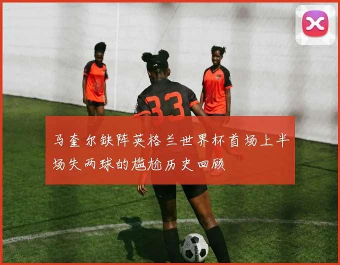 马奎尔缺阵英格兰世界杯首场上半场失两球的尴尬历史回顾