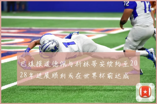 巴媒报道德佩与科林蒂安续约至2028年进展顺利或在世界杯前达成