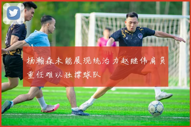 杨瀚森未能展现统治力赵继伟肩负重任难以独撑球队
