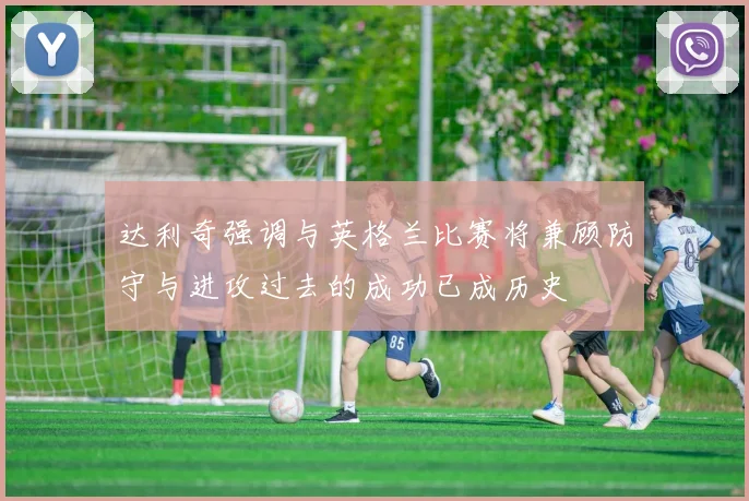 达利奇强调与英格兰比赛将兼顾防守与进攻过去的成功已成历史