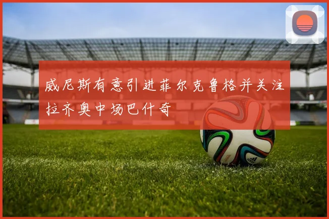 威尼斯有意引进菲尔克鲁格并关注拉齐奥中场巴什奇