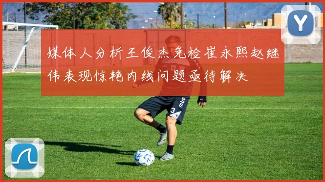 媒体人分析王俊杰免检崔永熙赵继伟表现惊艳内线问题亟待解决