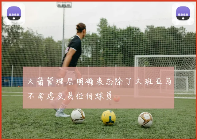 火箭管理层明确表态除了文班亚马不考虑交易任何球员