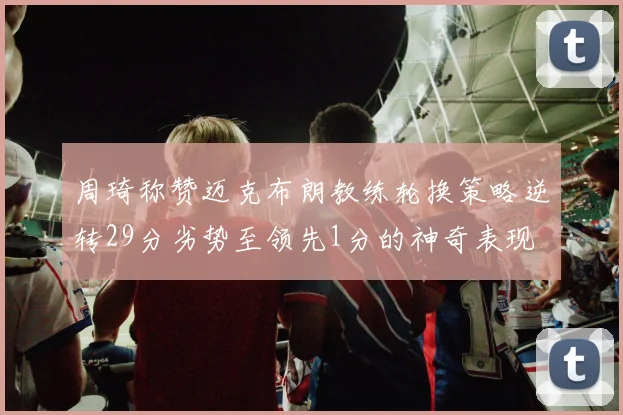 周琦称赞迈克布朗教练轮换策略逆转29分劣势至领先1分的神奇表现