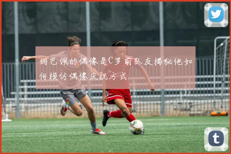 姆巴佩的偶像是C罗前队友揭秘他如何模仿偶像庆祝方式