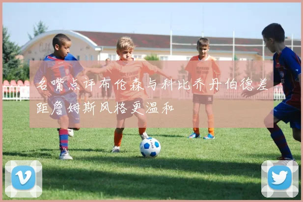 名嘴点评布伦森与科比乔丹伯德差距詹姆斯风格更温和