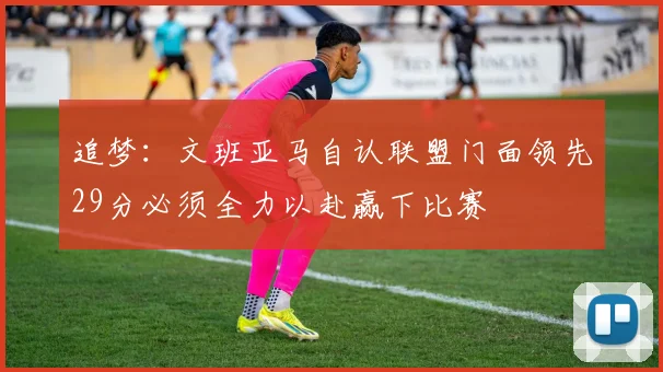 追梦：文班亚马自认联盟门面领先29分必须全力以赴赢下比赛