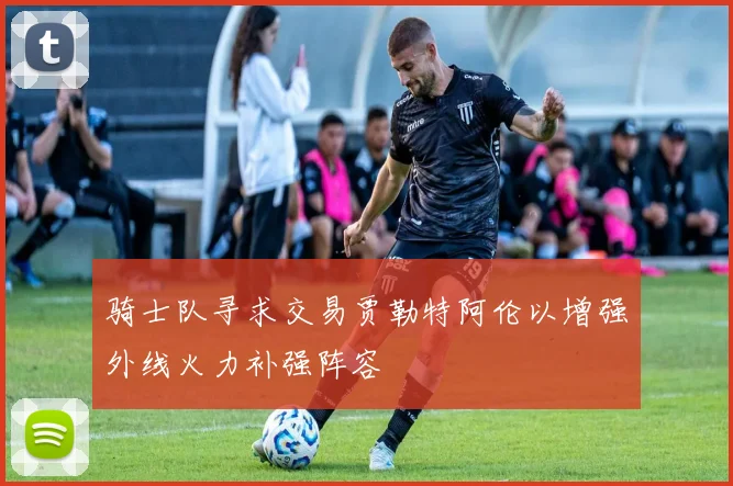骑士队寻求交易贾勒特阿伦以增强外线火力补强阵容