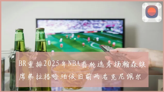 BR重排2025年NBA首轮选秀杨瀚森缺席弗拉格哈珀依旧前两名克尼佩尔锁定探花位