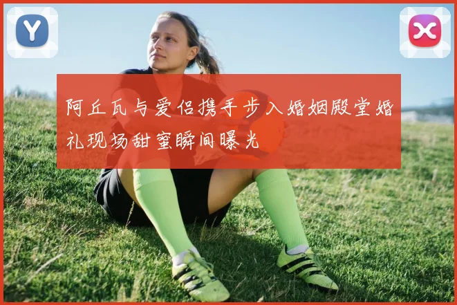 阿丘瓦与爱侣携手步入婚姻殿堂婚礼现场甜蜜瞬间曝光