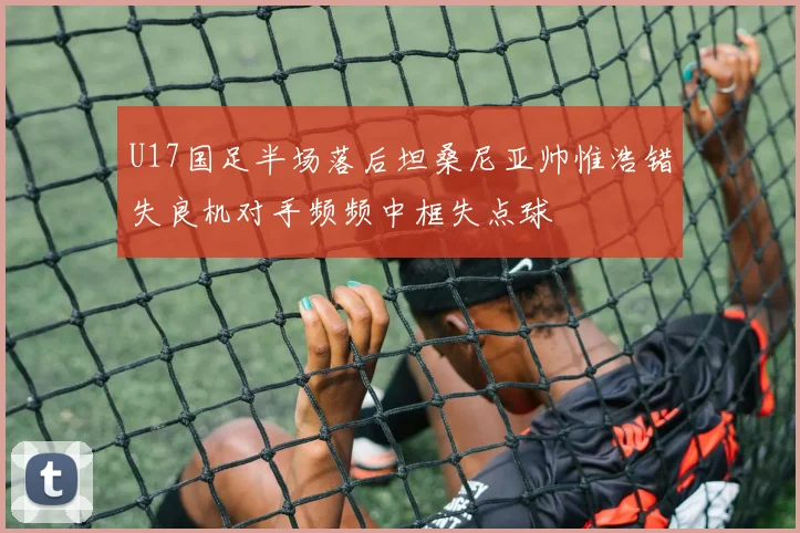 U17国足半场落后坦桑尼亚帅惟浩错失良机对手频频中框失点球