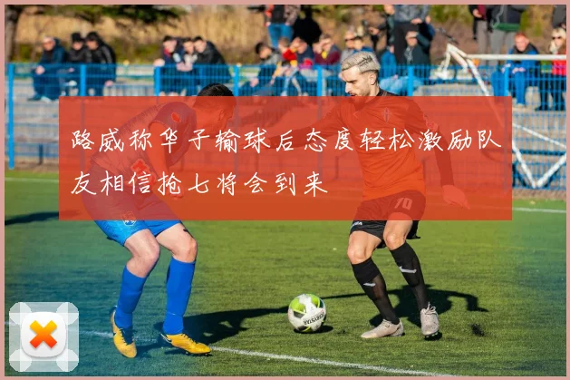 路威称华子输球后态度轻松激励队友相信抢七将会到来