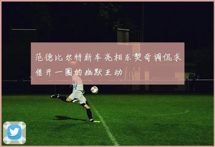 范德比尔特新车亮相东契奇调侃求借开一圈的幽默互动