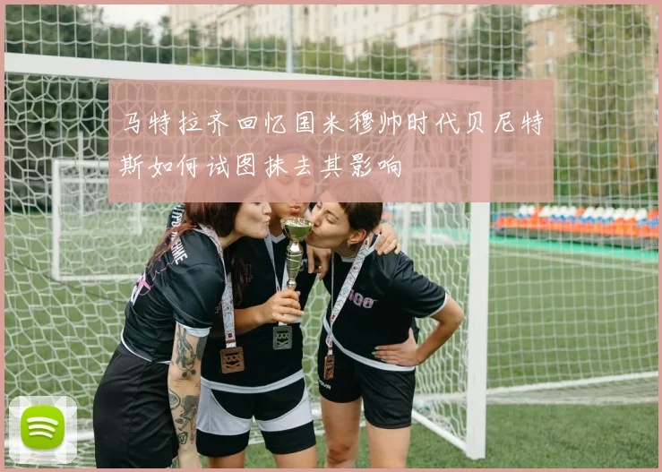 马特拉齐回忆国米穆帅时代贝尼特斯如何试图抹去其影响