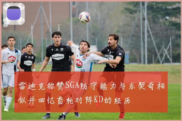 雷迪克称赞SGA防守能力与东契奇相似并回忆首轮对阵KD的经历