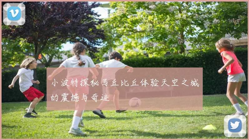 小波特探秘马丘比丘体验天空之城的震撼与奇迹