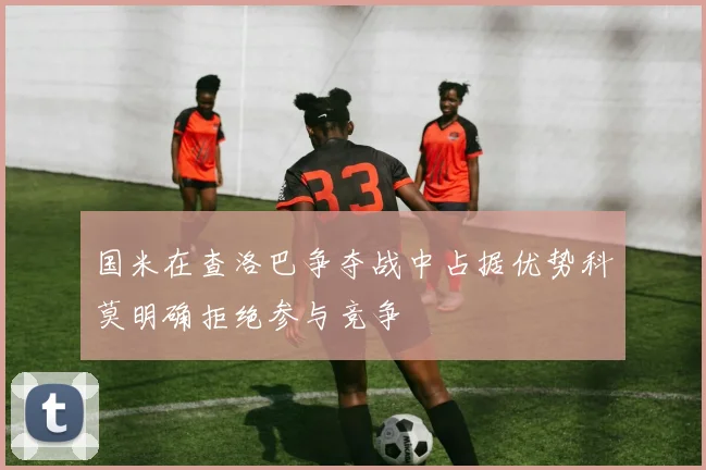 国米在查洛巴争夺战中占据优势科莫明确拒绝参与竞争