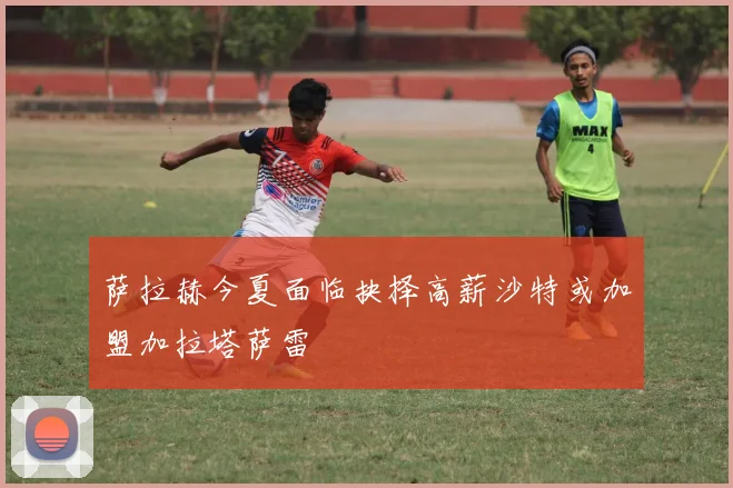 萨拉赫今夏面临抉择高薪沙特或加盟加拉塔萨雷