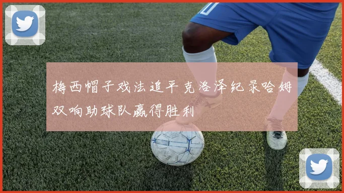梅西帽子戏法追平克洛泽纪录哈姆双响助球队赢得胜利